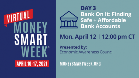 Picture ID: Text over a blue background. Virtual Money Smart Week April 10-17, 2021. Day 3: Bank On It: Finding Safe + Affordable Bank Accounts, Monday April 12, 12:00 pm CT, Presented by: Economic Awareness Council, moneysmartweek.org.